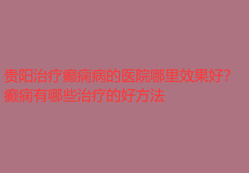 贵阳治疗癫痫病的医院哪里效果好 癫痫有哪些治疗的好方法