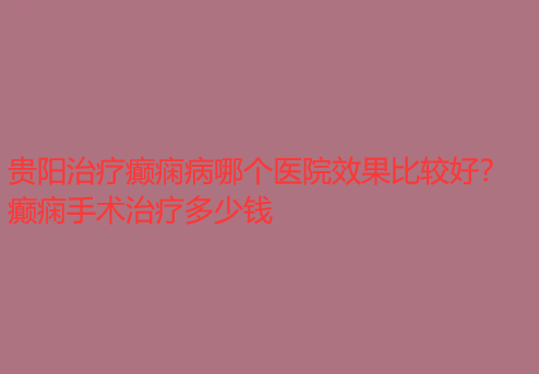 贵阳治疗癫痫病哪个医院效果比较好 癫痫手术治疗多少钱