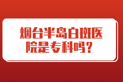 烟台半岛白斑医院是专科吗 治疗的如何
