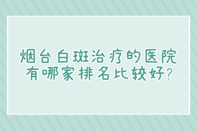 烟台白斑治疗的医院有哪家排名比较好