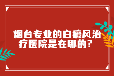 烟台专业的白癜风治疗医院是在哪的-怎么治疗才有效